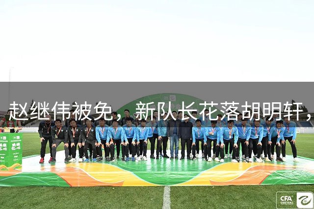 赵继伟被免，新队长花落胡明轩，质疑声中郭士强的选择背后